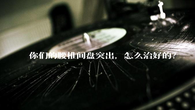 你们的腰椎间盘突出，怎么治好的？